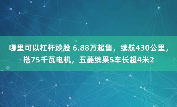 哪里可以杠杆炒股 6.88万起售，续航430公里，搭75千瓦电机，五菱缤果S车长超4米2