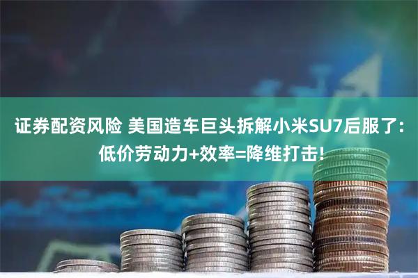 证券配资风险 美国造车巨头拆解小米SU7后服了: 低价劳动力+效率=降维打击!