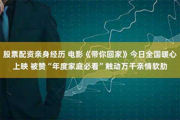 股票配资亲身经历 电影《带你回家》今日全国暖心上映 被赞“年度家庭必看”触动万千亲情软肋