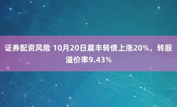 证券配资风险 10月20日晨丰转债上涨20%，转股溢价率9.43%