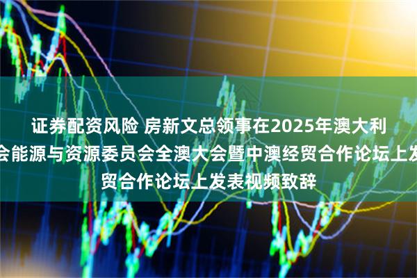 证券配资风险 房新文总领事在2025年澳大利亚中国总商会能源与资源委员会全澳大会暨中澳经贸合作论坛上发表视频致辞