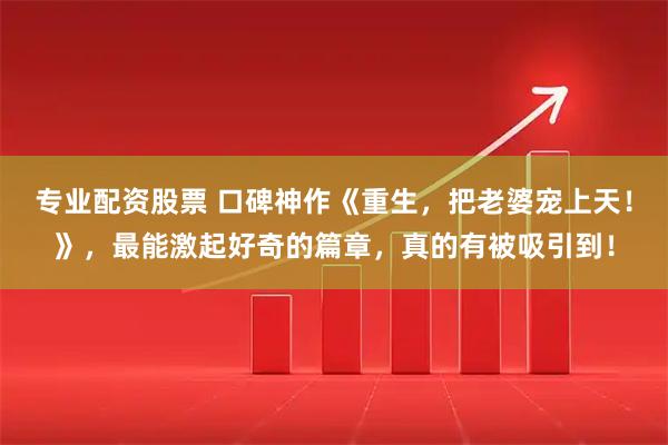 专业配资股票 口碑神作《重生，把老婆宠上天！》，最能激起好奇的篇章，真的有被吸引到！