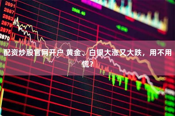 配资炒股官网开户 黄金、白银大涨又大跌，用不用慌？