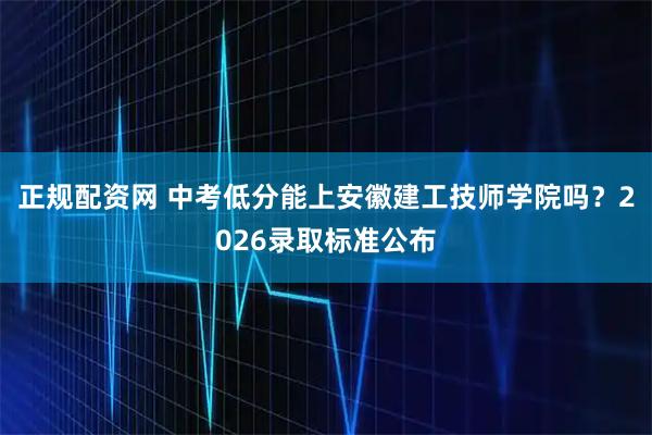正规配资网 中考低分能上安徽建工技师学院吗？2026录取标准公布