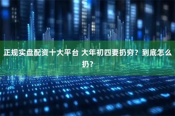 正规实盘配资十大平台 大年初四要扔穷？到底怎么扔？