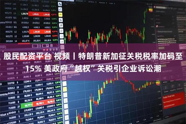 股民配资平台 视频丨特朗普新加征关税税率加码至15% 美政府“越权”关税引企业诉讼潮