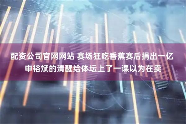 配资公司官网网站 赛场狂吃香蕉赛后捐出一亿 申裕斌的清醒给体坛上了一课以为在卖