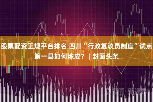 股票配资正规平台排名 四川“行政复议员制度”试点第一县如何炼成？ | 封面头条