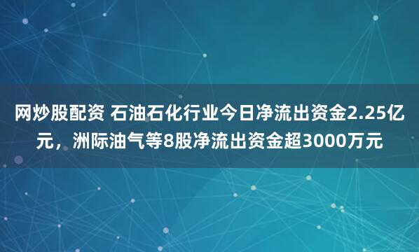 网炒股配资 石油石化行业今日净流出资金2.25亿元，洲际油气等8股净流出资金超3000万元
