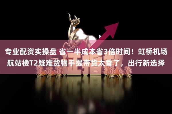 专业配资实操盘 省一半成本省3倍时间！虹桥机场航站楼T2疑难货物手提带货太香了，出行新选择