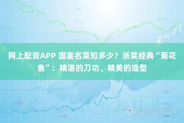 网上配资APP 国宴名菜知多少？浙菜经典“菊花鱼”：精湛的刀功、精美的造型