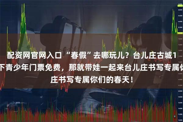 配资网官网入口 “春假”去哪玩儿？台儿庄古城18周岁及以下青少年门票免费，那就带娃一起来台儿庄书写专属你们的春天！